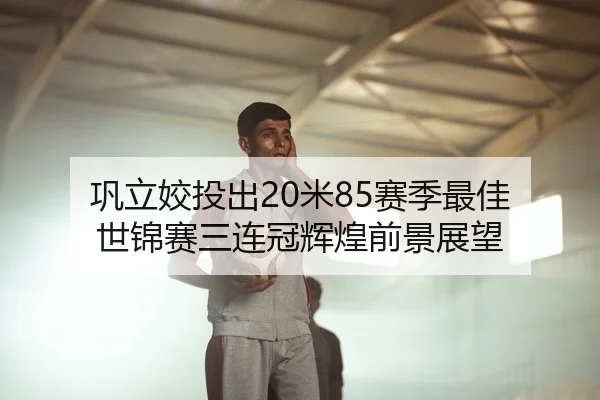 巩立姣投出20米85赛季最佳 世锦赛三连冠辉煌前景展望